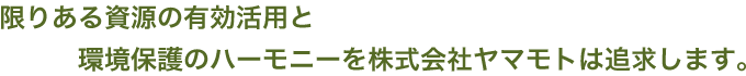 限りある資源の有効活用と環境保護のハーモニーを株式会社ヤマモトは追求します。